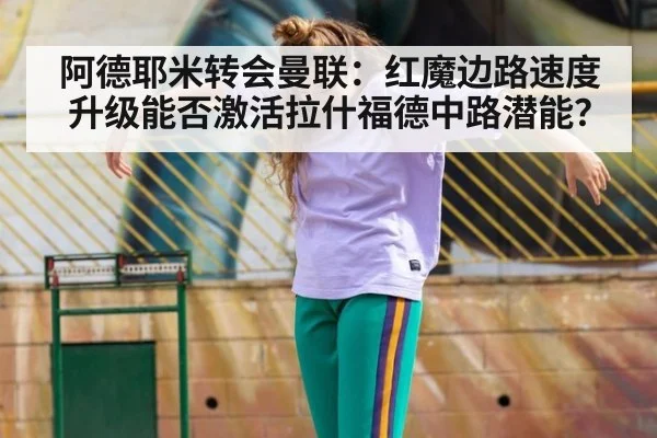 阿德耶米转会曼联：红魔边路速度升级能否激活拉什福德中路潜能？