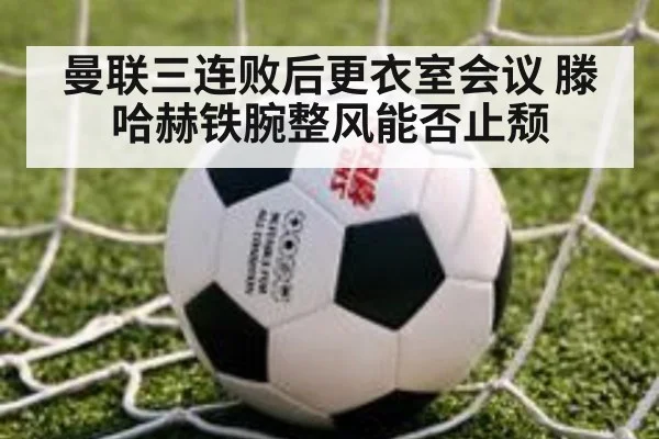 曼联三连败后更衣室会议 滕哈赫铁腕整风能否止颓