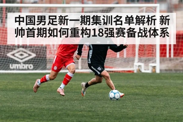 中国男足新一期集训名单解析 新帅首期如何重构18强赛备战体系